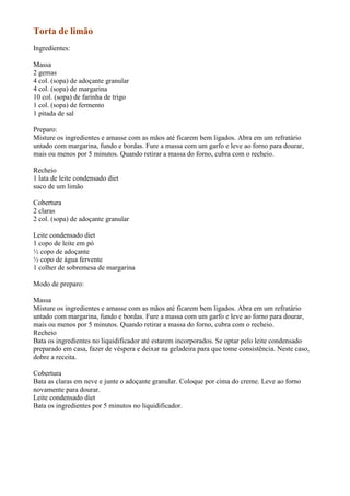 Torta de limão
Ingredientes:

Massa
2 gemas
4 col. (sopa) de adoçante granular
4 col. (sopa) de margarina
10 col. (sopa) de farinha de trigo
1 col. (sopa) de fermento
1 pitada de sal

Preparo:
Misture os ingredientes e amasse com as mãos até ficarem bem ligados. Abra em um refratário
untado com margarina, fundo e bordas. Fure a massa com um garfo e leve ao forno para dourar,
mais ou menos por 5 minutos. Quando retirar a massa do forno, cubra com o recheio.

Recheio
1 lata de leite condensado diet
suco de um limão

Cobertura
2 claras
2 col. (sopa) de adoçante granular

Leite condensado diet
1 copo de leite em pó
½ copo de adoçante
½ copo de água fervente
1 colher de sobremesa de margarina

Modo de preparo:

Massa
Misture os ingredientes e amasse com as mãos até ficarem bem ligados. Abra em um refratário
untado com margarina, fundo e bordas. Fure a massa com um garfo e leve ao forno para dourar,
mais ou menos por 5 minutos. Quando retirar a massa do forno, cubra com o recheio.
Recheio
Bata os ingredientes no liquidificador até estarem incorporados. Se optar pelo leite condensado
preparado em casa, fazer de véspera e deixar na geladeira para que tome consistência. Neste caso,
dobre a receita.

Cobertura
Bata as claras em neve e junte o adoçante granular. Coloque por cima do creme. Leve ao forno
novamente para dourar.
Leite condensado diet
Bata os ingredientes por 5 minutos no liquidificador.
 