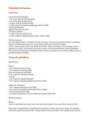 Pãezinhos de banana
Ingredientes:

15g de fermento biológico
¼ de xícara (chá) de leite desnatado
¼ de xícara (chá) de água morna
2 xícaras (chá) de farinha de trigo
1 colher (sopa) de adoçante próprio para forno e fogão
1 gema para pincelar
Ingredientes para o recheio:
3 bananas maduras
½ colher (chá) de canela em pó
1 colher (sopa) de adoçante próprio para o forno e fogão

Modo de preparo:
Em uma tigela, dissolva o fermento no leite e na água. Acrescente a farinha de trigo e o adoçante.
Misture até obter uma massa lisa. Se necessário, acrescente mais leite ou água.
Cubra a massa e deixe crescer até dobrar de volume. Amasse as bananas com um garfo, junte o
adoçante e a canela. Abra porções da massa, recheie com o purê de bananas e forme pãezinhos.
Deixe crescer novamente em assadeira untada. Pincele com gema e leve ao forno médio até que os
pãezinhos fiquem dourados.

Torta de amêndoas
Ingredientes:

Massa
1 xíc. (chá) de farinha de trigo
2 col. (sopa) de margarina light
gotas de essência de amêndoas
2 col. (sopa) de amêndoas torradas
2 gemas
1 col. (sopa) de iogurte desnatado
3 col. (sopa) de adoçante próprio para forno e fogão

Mousse de Chocolate:
3 col. (sopa) de chocolate em pó light
4 col. (sopa) de adoçante próprio para forno e fogão
1 lata de creme de leite light
1 envelope de gelatina em pó sem sabor previamente dissolvida

Modo de preparo:

Massa
Junte os ingredientes para que forme uma farofa bem úmida e forre uma fôrma média de abrir.

Bata todos os ingredientes no liquidificador por alguns minutos para arear a massa. Em seguida,
acrescente a gelatina já dissolvida. Coloque sobre a massa já assada e leve à geladeira por 2 horas.
 