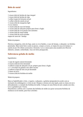 Bolo de natal
Ingredientes:

1 xícara (chá) de farinha de trigo integral
1 xícara (chá) de farinha de trigo
1 colher (sopa) de fermento em pó
½ colher (chá) de canela em pó
½ xícara (chá) de margarina light
3 ovos inteiros
½ xícara (chá) de suco de laranja
½ xícara (chá) de adoçante próprio para forno e fogão
½ xícara (chá) de uvas passas sem sementes
½ xícara (chá) de maçã ralada
½ xícara (chá) de nozes picadas
raspas de casca de 1 laranja

Modo de preparo:

Derreta a margarina, retire do fogo, junte os ovos batidos, o suco de laranja, o adoçante e as farinhas
peneiradas. Bata muito bem e junte as passas, a maçã, as nozes, as raspas de casca de laranja e a
canela em pó. Por último acrescente o fermento. Leve a massa para uma assadeira de 20cm de
diâmetro, untada e enfarinhada. Asse em forno preaquecido.

Sobremesa gelada de melão
Ingredientes:

1 copo de iogurte natural desnatado
2 xícaras (chá) de leite desnatado
3 colheres (sopa) de adoçante em pó, próprio para forno e fogão
1 e ½ envelope de gelatina sem sabor incolor
3 colheres (sopa) de leite em pó desnatado
2 claras em neve
3 xícaras (chá) de bolinhas de melão

Modo de preparo:

Bata no liqüidificador o leite, o iogurte, o adoçante, a gelatina (preparada de acordo com as
instruções da embalagem) e o leite em pó. Despeje a mistura em uma tigela, junte as claras em neve
delicadamente e a metade das bolinhas de melão. Coloque em uma fôrma de anel, untada com óleo.
Leve à geladeira por 3 horas.
Desenforme e enfeite com o restante das bolinhas de melão (se quiser acrescente bolinhas de
melancia ou de mamão, para ficar colorido)
 