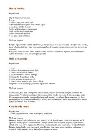 Rosca Festiva
Ingredientes:

15g de fermento biológico
2 ovos
1 colher (sopa) margarina light
¾ xícara (chá) de adoçante para forno e fogão
2 xíc. (chá) farinha de trigo
½ xíc. (chá) ameixas pretas picadas
½ xíc. (chá) damascos picados
¼ xíc. (chá) nozes picadas
1 xíc. (chá) leite desnatado

Modo de preparo:

Bata no liquidificador o leite, o fermento, a margarina, os ovos e o adoçante. Leve para uma vasilha,
junte a farinha de trigo e bata bem com uma colher de madeira. Acrescente as ameixas, as nozes e o
damasco.
Coloque a massa em uma fôrma de furo central untada e enfarinhada, aguarde o crescimento até
dobrar de volume e asse em forno preaquecido.

Bolo de Laranja
Ingredientes:

4 ovos
2 colheres de sopa de margarina light
1 xícara chá de suco de laranja
1 e ½ xícara chá de farinha de trigo
½ xícara chá de amido de milho
1 colher sopa de fermento em pó
1 xícara chá de adoçante para forno e fogão
margarina e farinha de trigo para untar e polvilhar a fôrma

Modo de preparo:

Na batedeira, bata bem a margarina com as gemas, metade do suco de laranja e o restante dos
ingredientes. Por último, misture as claras previamente batidas em ponto de neve e despeje numa
fôrma pequena retangular ou numa fôrma de anel, untada e polvilhada. Leve para assar em forno
preaquecido e moderado. Quando estiver assado, mas ainda quente, fure o bolo com palito e molhe
com o restante do suco de laranja.

Gelatina de maçã
Ingredientes:
2 caixas de gelatina diet, sabor morango ou framboesa

Modo de preparo:
Dissolva uma caixa de gelatina em uma xícara (chá) de água fervente. Junte uma xícara (chá) de
água fria, a maçã picada e misture bem. Despeje numa fôrma retangular pequena, ligeiramente
untada com óleo e leve à geladeira. Dissolva a outra caixa em uma xícara (chá) de água fervente.
Bata no liqüidificador com o creme de leite. Despeje esse creme sobre a gelatina endurecida e
retorne à geladeira por 4 horas. Desenforme e decore a gosto.
 