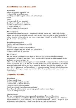 Bolachinhas com recheio de coco
Ingredientes:
4 colheres (sopa) de margarina light
4 xícaras (chá) de farinha de trigo
4 colheres (sopa) de adoçante próprio para forno e fogão
1 ovo
1 clara
½ xícara (café) de leite desnatado
2 colheres (sopa) de amido de milho
1 colher (chá) de essência de baunilha
½ colher (café) de sal
1 colher (chá) de fermento em pó

Modo de preparo:
Numa vasilha de plástico, coloque a margarina e a farinha. Misture com a ponta dos dedos até
formar uma farofa. Acrescente o adoçante, o ovo, a clara, o leite, o amido de milho, a baunilha, o
sal e o fermento. Misture até obter uma massa compacta que desgrude da vasilha. Deixe descansar
por 30 minutos antes de cortar.

Ingredientes para o recheio:
1 colher (sobremesa) de margarina light
2 cravos
1 xícara (chá) de coco ralado desengordurado
4 colheres (sopa) de adoçante próprio para forno e fogão
1 xícara (chá) de leite de coco light

Modo de fazer:
Em uma panela, aqueça a margarina. Junte os cravos, o coco ralado e o adoçante e misture.
Acrescente o leite de coco aos poucos e mexa sem parar até desgrudar do fundo da panela. Retire,
ponha em um prato e deixe esfriar.
Abra a massa da bolacha em uma superfície lisa e enfarinhada e corte com cortador em formato de
estrela na espessura de 0,25 cm. Em uma assadeira própria para bolacha (borda rasa) e untada com
uma colher (sobremesa) de óleo de canola, coloque as bolachas, deixando uma distância de 2 cm
entre elas. Leve para assar em fogo médio por 15 minutos com papel alumínio dobrado duas vezes
cobrindo as bolachas para que elas não entortem. Retire do forno, deixe esfriar e recheie com o
creme de coco.

Mousse de abóbora
Ingredientes:
1 xícara (chá) de água
1 xícara (chá) de adoçante granular
2 xícaras (chá) de abóbora em cubos
2 potes de iogurte natural desnatado
3 colheres (sopa) de coco ralado desengordurado
2 envelopes de gelatina incolor sem sabor preparada conforme a embalagem
cravos-da-índia para decorar

Modo de preparo:
Em uma panela antiaderente junte a água, o adoçante e deixe ferver por 10 minutos.
Acrescente a abóbora e cozinhe por 15 minutos. Deixe esfriar. No liqüidificador bata a abóbora, o
iogurte desnatado e o coco. Acrescente a gelatina preparada e bata por 1 minuto. Coloque em taças
pequenas e leve à geladeira por 2 horas. Ao servir, decore com cravos-da-índia.
 