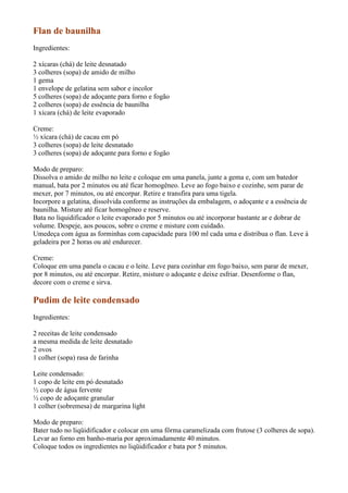 Flan de baunilha
Ingredientes:

2 xícaras (chá) de leite desnatado
3 colheres (sopa) de amido de milho
1 gema
1 envelope de gelatina sem sabor e incolor
5 colheres (sopa) de adoçante para forno e fogão
2 colheres (sopa) de essência de baunilha
1 xícara (chá) de leite evaporado

Creme:
½ xícara (chá) de cacau em pó
3 colheres (sopa) de leite desnatado
3 colheres (sopa) de adoçante para forno e fogão

Modo de preparo:
Dissolva o amido de milho no leite e coloque em uma panela, junte a gema e, com um batedor
manual, bata por 2 minutos ou até ficar homogêneo. Leve ao fogo baixo e cozinhe, sem parar de
mexer, por 7 minutos, ou até encorpar. Retire e transfira para uma tigela.
Incorpore a gelatina, dissolvida conforme as instruções da embalagem, o adoçante e a essência de
baunilha. Misture até ficar homogêneo e reserve.
Bata no liquidificador o leite evaporado por 5 minutos ou até incorporar bastante ar e dobrar de
volume. Despeje, aos poucos, sobre o creme e misture com cuidado.
Umedeça com água as forminhas com capacidade para 100 ml cada uma e distribua o flan. Leve à
geladeira por 2 horas ou até endurecer.

Creme:
Coloque em uma panela o cacau e o leite. Leve para cozinhar em fogo baixo, sem parar de mexer,
por 8 minutos, ou até encorpar. Retire, misture o adoçante e deixe esfriar. Desenforme o flan,
decore com o creme e sirva.

Pudim de leite condensado
Ingredientes:

2 receitas de leite condensado
a mesma medida de leite desnatado
2 ovos
1 colher (sopa) rasa de farinha

Leite condensado:
1 copo de leite em pó desnatado
½ copo de água fervente
½ copo de adoçante granular
1 colher (sobremesa) de margarina light

Modo de preparo:
Bater tudo no liqüidificador e colocar em uma fôrma caramelizada com frutose (3 colheres de sopa).
Levar ao forno em banho-maria por aproximadamente 40 minutos.
Coloque todos os ingredientes no liqüidificador e bata por 5 minutos.
 