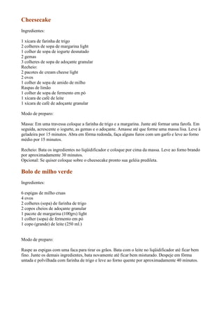 Cheesecake
Ingredientes:

1 xícara de farinha de trigo
2 colheres de sopa de margarina light
1 colher de sopa de iogurte desnatado
2 gemas
3 colheres de sopa de adoçante granular
Recheio:
2 pacotes de cream cheese light
2 ovos
1 colher de sopa de amido de milho
Raspas de limão
1 colher de sopa de fermento em pó
1 xícara de café de leite
1 xícara de café de adoçante granular

Modo de preparo:

Massa: Em uma travessa coloque a farinha de trigo e a margarina. Junte até formar uma farofa. Em
seguida, acrescente o iogurte, as gemas e o adoçante. Amasse até que forme uma massa lisa. Leve à
geladeira por 15 minutos. Abra em fôrma redonda, faça alguns furos com um garfo e leve ao forno
médio por 15 minutos.

Recheio: Bata os ingredientes no liqüidificador e coloque por cima da massa. Leve ao forno brando
por aproximadamente 30 minutos.
Opcional: Se quiser coloque sobre o cheesecake pronto sua geléia predileta.

Bolo de milho verde
Ingredientes:

6 espigas de milho cruas
4 ovos
2 colheres (sopa) de farinha de trigo
2 copos cheios de adoçante granular
1 pacote de margarina (100grs) light
1 colher (sopa) de fermento em pó
1 copo (grande) de leite (250 ml.)


Modo de preparo:

Raspe as espigas com uma faca para tirar os grãos. Bata com o leite no liqüidificador até ficar bem
fino. Junte os demais ingredientes, bata novamente até ficar bem misturado. Despeje em fôrma
untada e polvilhada com farinha de trigo e leve ao forno quente por aproximadamente 40 minutos.
 