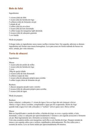 Bolo de fubá
Ingredientes:

¾ xícara (chá) de fubá
1 xícara (chá) de farinha de trigo
5 colheres (chá) de fermento em pó
1 pitada de sal
1 colher (chá) de erva doce
1 xícara (chá) de leite desnatado
1 colher (sopa) de margarina light derretida
2 xícaras (chá) de adoçante granular
1 ovo batido

Modo de preparo:

Coloque todos os ingredientes secos numa vasilha e misture bem. Em seguida, adicione os demais
ingredientes até formar uma massa homogênea. Leve para assar em forma redonda de buraco no
meio, untada, por vinte minutos.

Torta de abacaxi
Ingredientes:

Massa:
1 xícara (chá) de amido de milho
1 xícara (chá) de farinha de trigo
2 ovos
100g de queijo ralado
2 xícaras (chá) de leite desnatado
2 colheres (sopa) de óleo
1 xícara (chá) de adoçante próprio para cozinha
1 colher (sopa) cheia de fermento em pó

Recheio:
1 abacaxi pequeno picado (sem o miolo)
2 xícaras (chá) de adoçante próprio para cozinha
3 xícaras (chá) de água

Modo de preparo:

Recheio:
Junte o abacaxi, o adoçante e ½ xícara de água e leve ao fogo alto até começar a ferver.
Abaixe o fogo e deixe cozinhar, completando a água que for evaporando. Retire do fogo
quando toda a água tiver sido colocada e o “recheio” estiver quase seco. Deixe esfriar.

Massa:
Bata no liquidificador o amido de milho, a farinha de trigo, os ovos, o queijo ralado, o leite
desnatado, o óleo e o adoçante por aproximadamente 3 minutos e em seguida acrescente o fermento
em pó. Bata ligeiramente até o fermento se misturar à massa.
Unte uma assadeira média com margarina e polvilhe-a com farinha de trigo. Despeje metade da
massa e em seguida cubra com o recheio, espalhando-o delicadamente. Por fim cubra com o
restante da massa. Leve ao forno médio por aproximadamente 40 minutos.
 
