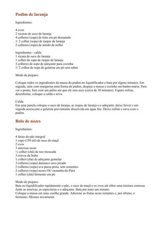 Pudim de laranja
Ingredientes:

4 ovos
2 xícaras de suco de laranja
4 colheres (sopa) de leite em pó desnatado
1/ 2 colher (sopa) de raspas de laranja
2 colheres (sopa) de amido de milho

Ingredientes - calda:
1 xícara de suco de laranja
1 colher de sopa de raspas de laranja
3 colheres de sopa de adoçante para cozinha
1/ 2 colher de sopa de gelatina em pó sem sabor

Modo de preparo:

Coloque todos os ingredientes da massa do pudim no liquidificador e bata por alguns minutos. Em
seguida, unte com margarina uma forma de pudim, despeje a massa e cozinhe em banho-maria. Para
ver o ponto, fure com um palito até que ele saia seco (cerca de 30 minutos). Espere esfriar,
desenforme, coloque a calda e sirva.

Calda:
Em uma panela coloque o suco de laranja, as raspas de laranja e o adoçante, deixe ferver e em
seguida acrescente a gelatina previamente dissolvida em água fria. Deixe esfriar e sirva com o
pudim.

Bolo de nozes
Ingredientes:

4 fatias de pão integral
1 copo (150 ml) de suco de maçã
2 ovos
3 ameixas secas
½ colher (chá) de noz moscada
3 cravos da Índia
1 colher (chá) de adoçante granular
3 colheres (sopa) damasco seco picado
2 colheres (sopa) uva passa preta, sem sementes
2 colheres (sopa) nozes OU castanha-do-Pará
1 colher (chá) fermento em pó

Modo de preparo:
Bata no liquidificador rapidamente o pão, o suco de maçã e os ovos até obter uma mistura cremosa.
Junte as ameixas, as especiarias e o adoçante. Bata por mais um minuto.
Coloque a massa em uma vasilha grande. Adicione as frutas secas restantes e, por último, o
fermento. Misture novamente.
 