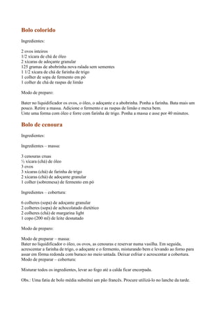 Bolo colorido
Ingredientes:

2 ovos inteiros
1/2 xícara de chá de óleo
2 xícaras de adoçante granular
125 gramas de abobrinha nova ralada sem sementes
1 1/2 xícara de chá de farinha de trigo
1 colher de sopa de fermento em pó
1 colher de chá de raspas de limão

Modo de preparo:

Bater no liquidificador os ovos, o óleo, o adoçante e a abobrinha. Ponha a farinha. Bata mais um
pouco. Retire a massa. Adicione o fermento e as raspas de limão e mexa bem.
Unte uma forma com óleo e forre com farinha de trigo. Ponha a massa e asse por 40 minutos.

Bolo de cenoura
Ingredientes:

Ingredientes – massa:

3 cenouras cruas
½ xícara (chá) de óleo
3 ovos
3 xícaras (chá) de farinha de trigo
2 xícaras (chá) de adoçante granular
1 colher (sobremesa) de fermento em pó

Ingredientes – cobertura:

6 colheres (sopa) de adoçante granular
2 colheres (sopa) de achocolatado dietético
2 colheres (chá) de margarina light
1 copo (200 ml) de leite desnatado

Modo de preparo:

Modo de preparar – massa:
Bater no liquidificador o óleo, os ovos, as cenouras e reservar numa vasilha. Em seguida,
acrescentar a farinha de trigo, o adoçante e o fermento, misturando bem e levando ao forno para
assar em fôrma redonda com buraco no meio untada. Deixar esfriar e acrescentar a cobertura.
Modo de preparar – cobertura:

Misturar todos os ingredientes, levar ao fogo até a calda ficar encorpada.

Obs.: Uma fatia de bolo média substitui um pão francês. Procure utilizá-lo no lanche da tarde.
 