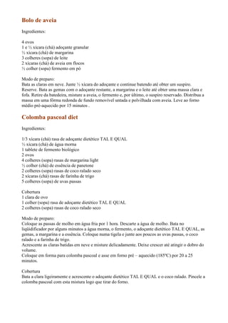 Bolo de aveia
Ingredientes:

4 ovos
1 e ½ xícara (chá) adoçante granular
½ xícara (chá) de margarina
3 colheres (sopa) de leite
2 xícaras (chá) de aveia em flocos
½ colher (sopa) fermento em pó

Modo de preparo:
Bata as claras em neve. Junte ½ xícara do adoçante e continue batendo até obter um suspiro.
Reserve. Bata as gemas com o adoçante restante, a margarina e o leite até obter uma massa clara e
fofa. Retire da batedeira, misture a aveia, o fermento e, por último, o suspiro reservado. Distribua a
massa em uma fôrma redonda de fundo removível untada e polvilhada com aveia. Leve ao forno
médio pré-aquecido por 15 minutos .

Colomba pascoal diet
Ingredientes:

1/3 xícara (chá) rasa de adoçante dietético TAL E QUAL
½ xícara (chá) de água morna
1 tablete de fermento biológico
2 ovos
4 colheres (sopa) rasas de margarina light
½ colher (chá) de essência de panetone
2 colheres (sopa) rasas de coco ralado seco
2 xícaras (chá) rasas de farinha de trigo
5 colheres (sopa) de uvas passas

Cobertura
1 clara de ovo
1 colher (sopa) rasa de adoçante dietético TAL E QUAL
2 colheres (sopa) rasas de coco ralado seco

Modo de preparo:
Coloque as passas de molho em água fria por 1 hora. Descarte a água de molho. Bata no
liqüidificador por alguns minutos a água morna, o fermento, o adoçante dietético TAL E QUAL, as
gemas, a margarina e a essência. Coloque numa tigela e junte aos poucos as uvas passas, o coco
ralado e a farinha de trigo.
Acrescente as claras batidas em neve e misture delicadamente. Deixe crescer até atingir o dobro do
volume.
Coloque em forma para colomba pascoal e asse em forno pré – aquecido (185ºC) por 20 a 25
minutos.

Cobertura
Bata a clara ligeiramente e acrescente o adoçante dietético TAL E QUAL e o coco ralado. Pincele a
colomba pascoal com esta mistura logo que tirar do forno.
 