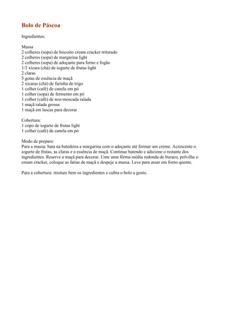 Bolo de Páscoa
Ingredientes:

Massa
2 colheres (sopa) de biscoito cream cracker triturado
2 colheres (sopa) de margarina light
2 colheres (sopa) de adoçante para forno e fogão
1/2 xícara (chá) de iogurte de frutas light
2 claras
5 gotas de essência de maçã
2 xícaras (chá) de farinha de trigo
1 colher (café) de canela em pó
1 colher (sopa) de fermento em pó
1 colher (café) de noz-moscada ralada
1 maçã ralada grossa
1 maçã em lascas para decorar

Cobertura:
1 copo de iogurte de frutas light
1 colher (café) de canela em pó

Modo de preparo:
Para a massa: bata na batedeira a margarina com o adoçante até formar um creme. Acrescente o
iogurte de frutas, as claras e a essência de maçã. Continue batendo e adicione o restante dos
ingredientes. Reserve a maçã para decorar. Unte uma fôrma média redonda de buraco, polvilhe o
cream cracker, coloque as fatias de maçã e despeje a massa. Leve para assar em forno quente.

Para a cobertura: misture bem os ingredientes e cubra o bolo a gosto.
 