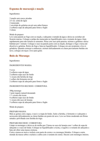 Espuma de maracujá e maçãs
Ingredientes:

3 maçãs sem casca, picadas
2/3 xíc. (chá) de água
2 maracujás
1 envelope de gelatina em pó sem sabor branca
2 colheres sopa de adoçante para forno e fogão
3 claras

Modo de preparo:
Leve uma panela ao fogo com as maçãs, o adoçante e metade da água e deixe-as cozinhar até
ficarem macias. Coloque a polpa dos maracujás no liquidificador com o restante da água e bata
rapidamente para não triturar as sementes. Passe este suco pela peneira, misture a gelatina e deixe
hidratar por 1 minuto. Coloque o suco na panela junto com as maçãs, desligue o fogo e mexa até
dissolver a gelatina. Retire do fogo e bata no liquidificador. Coloque em um recipiente e leve à
geladeira. Quando começar a endurecer, misture delicadamente as claras previamente batidas em
neve, coloque em taças e leve para gelar.

Bolo de Morango
Ingredientes:

INGREDIENTES MASSA

5 ovos
2 colheres sopa de água
2 colheres sopa suco de limão
½ xícara chá farinha de trigo
1 colher chá fermento em pó
2 colheres sopa de adoçante para forno e fogão

INGREDIENTES RECHEIO / COBERTURA

300g morango
1 pote iogurte natural desnatado
1 ½ xícara chá ricota
4 colheres sopa suco de limão
½ xícara chá suco de laranja
3 colheres sopa de adoçante para forno e fogão

Modo de preparo:

PREPARO MASSA
Bata as gemas com a água, o suco e a raspa de limão. Junte a farinha, o fermento e o adoçante e
acrescente delicadamente as claras batidas em ponto de neve. Leve ao forno moderado em fôrma
untada e polvilhada com farinha de trigo.

PREPARO RECHEIO / COBERTURA
Limpe os morangos e deixe-os de molho por 2 horas no suco de laranja com 1 colher de sopa de
adoçante e o suco de limão. Coloque no liquidificador a ricota, o iogurte e o restante do adoçante e
bata até obter uma massa cremosa.
Corte a massa ao meio e recheie com parte do creme e os morangos fatiados. Coloque a outra
metade da massa sobre o recheio e cubra com o restante do creme. Decore com morangos inteiros.
 