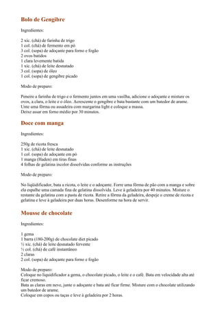 Bolo de Gengibre
Ingredientes:

2 xíc. (chá) de farinha de trigo
1 col. (chá) de fermento em pó
3 col. (sopa) de adoçante para forno e fogão
2 ovos batidos
1 clara levemente batida
1 xíc. (chá) de leite desnatado
3 col. (sopa) de óleo
1 col. (sopa) de gengibre picado

Modo de preparo:

Peneire a farinha de trigo e o fermento juntos em uma vasilha, adicione o adoçante e misture os
ovos, a clara, o leite e o óleo. Acrescente o gengibre e bata bastante com um batedor de arame.
Unte uma fôrma ou assadeira com margarina light e coloque a massa.
Deixe assar em forno médio por 30 minutos.

Doce com manga
Ingredientes:

250g de ricota fresca
1 xíc. (chá) de leite desnatado
1 col. (sopa) de adoçante em pó
1 manga (Haden) em tiras finas
4 folhas de gelatina incolor dissolvidas conforme as instruções

Modo de preparo:

No liqüidificador, bata a ricota, o leite e o adoçante. Forre uma fôrma de pão com a manga e sobre
ela espalhe uma camada fina de gelatina dissolvida. Leve à geladeira por 40 minutos. Misture o
restante da gelatina com a pasta de ricota. Retire a fôrma da geladeira, despeje o creme de ricota e
gelatina e leve à geladeira por duas horas. Desenforme na hora de servir.


Mousse de chocolate
Ingredientes:

1 gema
1 barra (180-200g) de chocolate diet picado
½ xíc. (chá) de leite desnatado fervente
½ col. (chá) de café instantâneo
2 claras
2 col. (sopa) de adoçante para forno e fogão

Modo de preparo:
Coloque no liquidificador a gema, o chocolate picado, o leite e o café. Bata em velocidade alta até
ficar cremoso.
Bata as claras em neve, junte o adoçante e bata até ficar firme. Misture com o chocolate utilizando
um batedor de arame.
Coloque em copos ou taças e leve à geladeira por 2 horas.
 