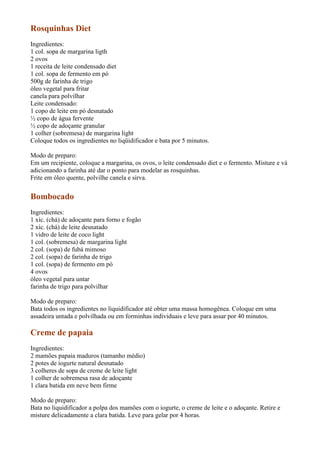 Rosquinhas Diet
Ingredientes:
1 col. sopa de margarina ligth
2 ovos
1 receita de leite condensado diet
1 col. sopa de fermento em pó
500g de farinha de trigo
óleo vegetal para fritar
canela para polvilhar
Leite condensado:
1 copo de leite em pó desnatado
½ copo de água fervente
½ copo de adoçante granular
1 colher (sobremesa) de margarina light
Coloque todos os ingredientes no liqüidificador e bata por 5 minutos.

Modo de preparo:
Em um recipiente, coloque a margarina, os ovos, o leite condensado diet e o fermento. Misture e vá
adicionando a farinha até dar o ponto para modelar as rosquinhas.
Frite em óleo quente, polvilhe canela e sirva.


Bombocado
Ingredientes:
1 xíc. (chá) de adoçante para forno e fogão
2 xíc. (chá) de leite desnatado
1 vidro de leite de coco light
1 col. (sobremesa) de margarina light
2 col. (sopa) de fubá mimoso
2 col. (sopa) de farinha de trigo
1 col. (sopa) de fermento em pó
4 ovos
óleo vegetal para untar
farinha de trigo para polvilhar

Modo de preparo:
Bata todos os ingredientes no liquidificador até obter uma massa homogênea. Coloque em uma
assadeira untada e polvilhada ou em forminhas individuais e leve para assar por 40 minutos.

Creme de papaia
Ingredientes:
2 mamões papaia maduros (tamanho médio)
2 potes de iogurte natural desnatado
3 colheres de sopa de creme de leite light
1 colher de sobremesa rasa de adoçante
1 clara batida em neve bem firme

Modo de preparo:
Bata no liquidificador a polpa dos mamões com o iogurte, o creme de leite e o adoçante. Retire e
misture delicadamente a clara batida. Leve para gelar por 4 horas.
 