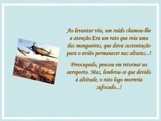 Ao levantar vôo, um ruído chamou-lhe a atenção.Era um rato que roia uma das mangueiras, que dava sustentação para o avião permanecer nas alturas...! Preocupado, pensou em retornar ao aeroporto. Mas, lembrou-se que devido à altitude, o rato logo morreria sufocado...! 