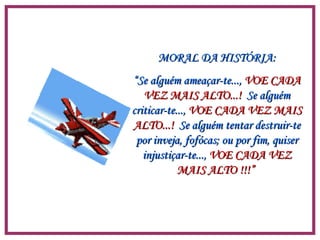 MORAL DA HISTÓRIA: “ Se alguém ameaçar-te...,  VOE CADA   VEZ MAIS ALTO...!   Se alguém criticar-te...,  VOE CADA VEZ MAIS   ALTO...!   Se alguém tentar destruir-te por inveja, fofócas; ou por fim, quiser injustiçar-te...,  VOE CADA VEZ MAIS ALTO !!!”  