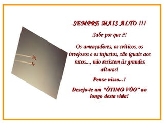 SEMPRE MAIS ALTO !!! Sabe por que ?! Os ameaçadores, os críticos, os invejosos e os injustos, são iguais aos ratos..., não resistem às grandes alturas! Pense nisso...! Desejo-te um “ÓTIMO VÔO” ao longo desta vida! 