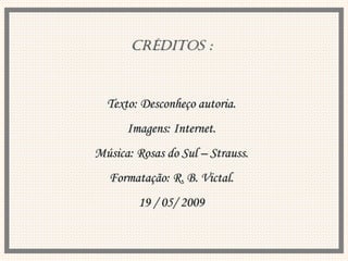 CRÉDITOS : Texto: Desconheço autoria. Imagens: Internet. Música: Rosas do Sul – Strauss. Formatação: R. B. Victal. 19 / 05/ 2009 