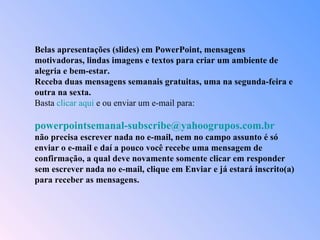 Belas apresentações (slides) em PowerPoint, mensagens motivadoras, lindas imagens e textos para criar um ambiente de alegria e bem-estar. Receba duas mensagens semanais gratuitas, uma na segunda-feira e outra na sexta. Basta  clicar aqui  e ou enviar um e-mail para:    [email_address]   não precisa escrever nada no e-mail, nem no campo assunto é só enviar o e-mail e daí a pouco você recebe uma mensagem de confirmação, a qual deve novamente somente clicar em responder sem escrever nada no e-mail, clique em Enviar e já estará inscrito(a) para receber as mensagens.  