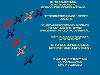 SE TORNARMOS REALIDADE O ESPÍRITO DE EQUIPE. SE, APESAR DAS DIFERENÇAS, PUDERMOS FORMAR UM GRUPO HUMANO PARA ENFRENTAR TODO TIPO DE SITUAÇÃO. SE ENTENDERMOS O VERDADEIRO VALOR DA AMIZADE. SE FORMOS CONSCIENTES DO SENTIMENTO DE COMPARTILHAR. A VIDA SERÁ MAIS SIMPLES E O VÔO DOS ANOS MAIS PRAZEIROSO. SE NOS MANTIVERMOS  UM AO LADO DO OUTRO, APOIANDO-NOS E ACOMPANHANDO-NOS. 