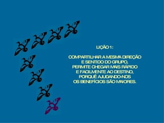 LIÇÃO 1: COMPARTILHAR A MESMA DIREÇÃO E SENTIDO DO GRUPO, PERMITE CHEGAR MAIS RÁPIDO E FACILMENTE AO DESTINO, PORQUÊ AJUDANDO-NOS OS BENEFÍCIOS SÃO MAIORES. 