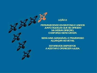 LIÇÃO 2: PERMANECENDO EM SINTONIA E UNIDOS JUNTO ÀQUELES QUE SE DIRIGEM NA MESMA DIREÇÃO, O ESFORÇO SERÁ MENOR. SERÁ MAIS AGRADÁVEL E PRAZEIROSO ALCANÇAR AS METAS. ESTAREMOS DISPOSTOS  A ACEITAR E OFERECER AJUDA. 