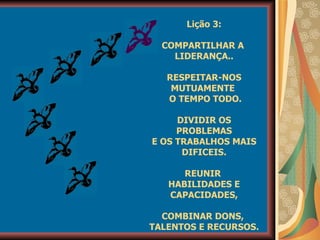 Lição 3: COMPARTILHAR A  LIDERANÇA.. RESPEITAR-NOS MUTUAMENTE  O TEMPO TODO. DIVIDIR OS PROBLEMAS E OS TRABALHOS MAIS DIFICEIS. REUNIR  HABILIDADES E CAPACIDADES, COMBINAR DONS,  TALENTOS E RECURSOS. 