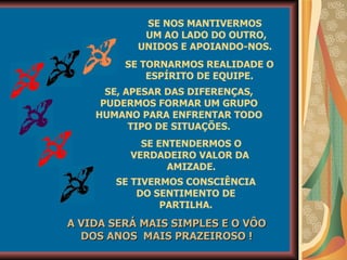 SE TORNARMOS REALIDADE O ESPÍRITO DE EQUIPE. SE, APESAR DAS DIFERENÇAS, PUDERMOS FORMAR UM GRUPO HUMANO PARA ENFRENTAR TODO TIPO DE SITUAÇÕES. SE ENTENDERMOS O VERDADEIRO VALOR DA  AMIZADE. SE TIVERMOS CONSCIÊNCIA DO SENTIMENTO DE PARTILHA. A VIDA SERÁ MAIS SIMPLES E O VÔO DOS ANOS  MAIS PRAZEIROSO ! SE NOS MANTIVERMOS  UM AO LADO DO OUTRO, UNIDOS E APOIANDO-NOS.  