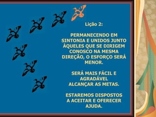 Lição 2: PERMANECENDO EM SINTONIA E UNIDOS JUNTO ÀQUELES QUE SE DIRIGEM CONOSCO NA MESMA DIREÇÃO, O ESFORÇO SERÁ MENOR. SERÁ MAIS FÁCIL E AGRADÁVEL ALCANÇAR AS METAS. ESTAREMOS DISPOSTOS A ACEITAR E OFERECER AJUDA. 