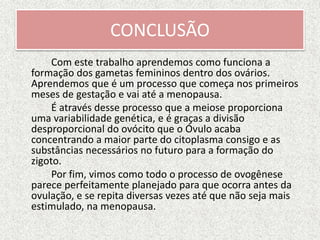 CONCLUSÃO
Com este trabalho aprendemos como funciona a
formação dos gametas femininos dentro dos ovários.
Aprendemos que é um processo que começa nos primeiros
meses de gestação e vai até a menopausa.
É através desse processo que a meiose proporciona
uma variabilidade genética, e é graças a divisão
desproporcional do ovócito que o Óvulo acaba
concentrando a maior parte do citoplasma consigo e as
substâncias necessários no futuro para a formação do
zigoto.
Por fim, vimos como todo o processo de ovogênese
parece perfeitamente planejado para que ocorra antes da
ovulação, e se repita diversas vezes até que não seja mais
estimulado, na menopausa.
 