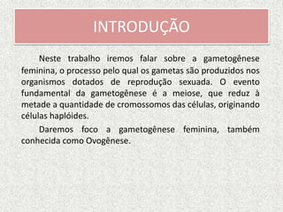 INTRODUÇÃO
Neste trabalho iremos falar sobre a gametogênese
feminina, o processo pelo qual os gametas são produzidos nos
organismos dotados de reprodução sexuada. O evento
fundamental da gametogênese é a meiose, que reduz à
metade a quantidade de cromossomos das células, originando
células haplóides.
Daremos foco a gametogênese feminina, também
conhecida como Ovogênese.
 