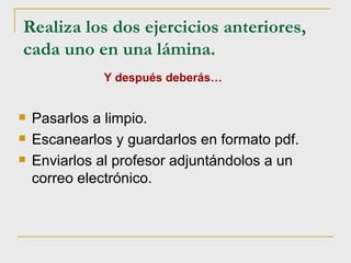 Realiza los dos ejercicios anteriores, cada uno en una lámina.   Pasarlos a limpio. Escanearlos y guardarlos en formato pdf. Enviarlos al profesor adjuntándolos a un correo electrónico.  Y después deberás… 