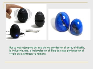 Busca mas ejemplos del uso de los ovoides en el arte, el diseño, la industria, etc. e inclúyelos en el Blog de clase poniendo en el titulo de la entrada tu nombre. 