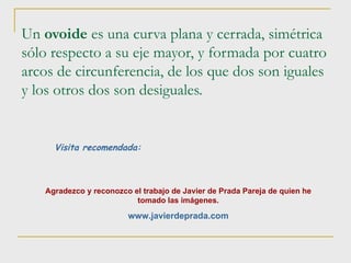 Un  ovoide  es una curva plana y cerrada, simétrica sólo respecto a su eje mayor, y formada por cuatro arcos de circunferencia, de los que dos son iguales y los otros dos son desiguales. Visita recomendada: Agradezco y reconozco el trabajo de Javier de Prada Pareja de quien he tomado las imágenes. www.javierdeprada.com 