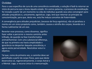 Ovóides
Para o caso específico de cura de uma consciência ovoidizada, a solução é fazê-la retornar ao
início do percurso que a levou àquele estado. Em outras palavras, o processo de ovoidização
foi iniciado a partir de um momento na vida do indivíduo quando seus atos convergiam para
atitudes prejudiciais e, unicamente, egoísticas. Logo, terá que retornar ao princípio da
conscientização, para que, desta vez, esta lhe induza conceitos de fraternidade.
A convergência para atitudes prejudiciais, (excesso de força egoística), não só paralisou a
mente em um único propósito como, também, causou a atrofia dos corpos, levando-os à
forma rudimentar de um ovo.
Reverter esse processo, como dissemos, significa
fazer voltar a percorrer o mesmo caminho antes
trilhado, de quando na fase transformativa
animal/hominal. Com uma substancial diferença,
de que na primeira vez havia simplicidade e
ignorância no despertar daquela consciência, e
agora existe perversidade. Neutralizar esta é o
objetivo.
Tal que, como da primeira vez, o caminho deve ser
palmilhado a partir do corpo Físico, para que deste
desenvolva-se, regenerativamente, o corpo Astral e
o Mental. Logo, o recurso único é a reencarnação.
 