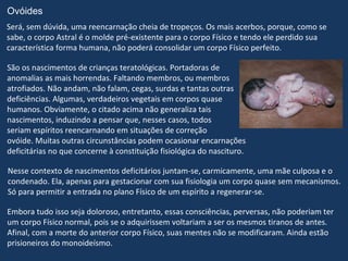 Ovóides
Será, sem dúvida, uma reencarnação cheia de tropeços. Os mais acerbos, porque, como se
sabe, o corpo Astral é o molde pré-existente para o corpo Físico e tendo ele perdido sua
característica forma humana, não poderá consolidar um corpo Físico perfeito.

São os nascimentos de crianças teratológicas. Portadoras de
anomalias as mais horrendas. Faltando membros, ou membros
atrofiados. Não andam, não falam, cegas, surdas e tantas outras
deficiências. Algumas, verdadeiros vegetais em corpos quase
humanos. Obviamente, o citado acima não generaliza tais
nascimentos, induzindo a pensar que, nesses casos, todos
seriam espíritos reencarnando em situações de correção
ovóide. Muitas outras circunstâncias podem ocasionar encarnações
deficitárias no que concerne à constituição fisiológica do nascituro.

Nesse contexto de nascimentos deficitários juntam-se, carmicamente, uma mãe culposa e o
condenado. Ela, apenas para gestacionar com sua fisiologia um corpo quase sem mecanismos.
Só para permitir a entrada no plano Físico de um espírito a regenerar-se.

Embora tudo isso seja doloroso, entretanto, essas consciências, perversas, não poderiam ter
um corpo Físico normal, pois se o adquirissem voltariam a ser os mesmos tiranos de antes.
Afinal, com a morte do anterior corpo Físico, suas mentes não se modificaram. Ainda estão
prisioneiros do monoideísmo.
 