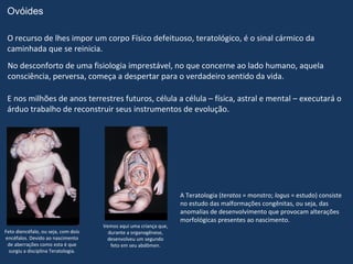 Ovóides

 O recurso de lhes impor um corpo Físico defeituoso, teratológico, é o sinal cármico da
 caminhada que se reinicia.
 No desconforto de uma fisiologia imprestável, no que concerne ao lado humano, aquela
 consciência, perversa, começa a despertar para o verdadeiro sentido da vida.

 E nos milhões de anos terrestres futuros, célula a célula – física, astral e mental – executará o
 árduo trabalho de reconstruir seus instrumentos de evolução.




                                                                   A Teratologia (teratos = monstro; logus = estudo) consiste
                                                                   no estudo das malformações congênitas, ou seja, das
                                                                   anomalias de desenvolvimento que provocam alterações
                                                                   morfológicas presentes ao nascimento.
                                     Vemos aqui uma criança que,
Feto diencéfalo, ou seja, com dois     durante a organogênese,
encéfalos. Devido ao nascimento       desenvolveu um segundo
 de aberrações como esta é que          feto em seu abdômen.
  surgiu a disciplina Teratologia.
 