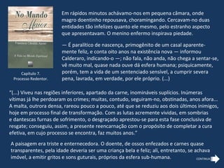 Em rápidos minutos achávamo-nos em pequena câmara, onde
                       magro doentinho repousava, choramingando. Cercavam-no duas
                       entidades tão infelizes quanto ele mesmo, pelo estranho aspecto
                       que apresentavam. O menino enfermo inspirava piedade.

                       — É paralítico de nascença, primogênito de um casal aparente-
                       mente feliz, e conta oito anos na existência nova — informou
                       Calderaro, indicando-o —; não fala, não anda, não chega a sentar-se,
                       vê muito mal, quase nada ouve dá esfera humana; psiquicamente,
     Capítulo 7.       porém, tem a vida de um sentenciado sensível, a cumprir severa
 Processo Redentor.    pena, lavrada, em verdade, por ele próprio. (...)

“(...) Viveu nas regiões inferiores, apartado da carne, inomináveis suplícios. Inúmeras
vítimas já lhe perdoaram os crimes; muitas, contudo, seguiram-no, obstinadas, anos afora...
A malta, outrora densa, rareou pouco a pouco, até que se reduziu aos dois últimos inimigos,
hoje em processo final de transformação. Com as lutas acremente vividas, em sombrias
e dantescas furnas de sofrimento, o desgraçado aprestou-se para esta fase conclusiva de
resgate; conseguiu, assim, a presente reencarnação com o propósito de completar a cura
efetiva, em cujo processo se encontra, faz muitos anos.”
A paisagem era triste e enternecedora. O doente, de ossos enfezados e carnes quase
transparentes, pela idade deveria ser uma criança bela e feliz; ali, entretanto, se achava
imóvel, a emitir gritos e sons guturais, próprios da esfera sub-humana.              CONTINUA
 