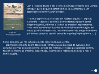 Com o respeito devido à dor e com a observação imposta pela Ciência,
                        verifiquei que o pequeno paralítico mais se assemelhava a um
                        descendente de símios aperfeiçoados.

                        — Sim, o espírito não retrocede em hipótese alguma — explicou
                        Calderaro —; todavia, as formas de manifestação podem sofrer
                        degenerescência, de modo a facilitar os processos regenerativos.
                        Todo mal e todo bem praticados na vida impõem modificações em
                        nosso quadro representativo. Nosso desventurado amigo envenenou
      Capítulo 7.
  Processo Redentor.
                        para muito tempo os centros ativos da organização perispiritual. (...)


Como desejasse ver-me suficientemente esclarecido, acrescentou:
— Espiritualmente, este pobre doente não regrediu. Mas o processo de evolução, que
constitui o serviço do espírito divino, através dos milênios, efetuado para glorioso destino,
foi por ele mesmo (o enfermo) espezinhado, escarnecido e retardado. Semeou o mal, e
colhe-o agora.




                                                                                         FIM
 