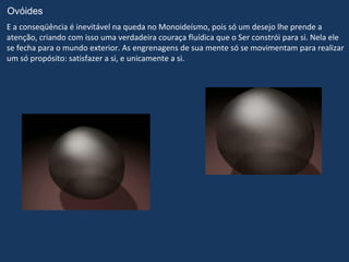 Ovóides
E a conseqüência é inevitável na queda no Monoideísmo, pois só um desejo lhe prende a
atenção, criando com isso uma verdadeira couraça fluídica que o Ser constrói para si. Nela ele
se fecha para o mundo exterior. As engrenagens de sua mente só se movimentam para realizar
um só propósito: satisfazer a si, e unicamente a si.
 