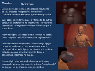 Ovóides             Ovoidização
Dentro dessa conformação fisiológica, resultante
de seu processo ideoplástico, a criatura se
transforma no mais renitente e prejudicial parasita.

Suas ações se limitam a sugar a vitalidade de outros
Seres, e de preferência de encarnados, já que por si
mesma não consegue metabolizar alimentos que a
sustenham.

Além de sugar a vitalidade alheia, infunde na pessoa
que a hospeda sua radiação nociva e degenerativa.

Verdadeiro estado de mórbida hipnose cuja ligação
provoca a simbiose na qual a mente encarnada,
- o hospedeiro - à ela ligada, vai perdendo a vontade
própria e passa a ser o instrumento daquela
consciência encerrada no ovóide.

Num estágio mais avançado desse parasitismo o
encarnado além de instrumento se torna “propriedade”
do ovóide, tal o enraizamento entre ambos.
 