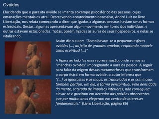 Ovóides
Elucidando que o parasita ovóide se imanta ao campo psicosférico das pessoas, cujas
emanações mentais os atrai. Descrevendo acontecimento obsessivo, André Luiz no livro
Libertação, nos relata começando a dizer que ligadas a algumas pessoas haviam umas formas
esferoidais. Destas, algumas apresentavam algum movimento em torno dos indivíduos, e
outras estavam estacionadas. Todas, porém, ligadas às auras de seus hospedeiros, e nelas se
vitalizando.
                                Assim diz o autor: “Semelhavam-se a pequenas esferas
                                ovóides (...) ao jeito de grandes amebas, respirando naquele
                                clima espiritual (...)”

                               A figura ao lado faz essa representação, onde vemos as
                               “manchas ovóides” impregnando a aura da pessoa. A seguir
                               para falar da origem dessas metamorfoses que transformam
                               o corpo Astral em forma ovóide, o autor informa que
                               “(...) os ignorantes e os maus, os transviados e os criminosos
                               também perdem, um dia, a forma perispiritual. Pela densidade
                               da mente, saturada de impulsos inferiores, não conseguem
                               elevar-se e gravitam em derredor das paixões absorventes
                               que por muitos anos elegeram em centro de interesses
                               fundamentais.” (Livro Libertação, página 86)
 