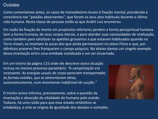 Ovóides
Como comentamos antes, os casos de monoideísmo levam à fixação mental, prendendo a
consciência nas “paixões absorventes”, que foram os seus atos habituais durante a última
vida humana. Nesta classe de pessoas estão as que André Luiz enumerou.
Em razão da fixação da mente em propósitos inferiores perdem a forma perispiritual humana.
Sem a forma humana, de seus corpos Astrais, e para atender suas necessidades de vitalização,
como também para satisfazer os apetites grosseiros a que estavam habituados quando na
Terra viviam, se imantam às auras dos que ainda permanecem no plano Físico e que, por
idênticos prazeres lhes franqueiam o campo psíquico. Na abaixo damos um singelo exemplo
dessa imantação entre uma entidade ovoidizada e um ser encarnado.

Em um trecho da página 115 onde ele descreve outra situação
inclusa no mesmo processo parasitário: “A vampirização era
incessante. As energias usuais do corpo pareciam transportadas
às formas ovóides, que se alimentavam delas,
automaticamente, num movimento indefinível de sucção.”

O trecho acima informa, precisamente, sobre a questão da
imantação e absorção da vitalidade do humano pelo ovóide.
Todavia, há uma razão para que esse estado simbiótico se
estabeleça, e esta se origina da igualdade dos desejos e vontades.
 