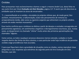 Ovóides
Para acrescentar mais esclarecimentos citamos a seguir o mesmo André Luiz, desta feita no
seu outro livro por título Evolução em Dois Mundos, página 117. É assim que ele descreve as
entidades que se imantam às auras de encarnados:
“(...) assemelhando-se a ovóides, vinculados às próprias vítimas que, de modo geral, lhes
aceitam, mecanicamente, a influenciação, à face dos pensamentos de remorso ou
arrependimento tardio, ódio voraz ou egoísmo exigente que alimentam no próprio cérebro,
através de ondas mentais incessantes.”

Esse trecho confirma que a simbiose se efetiva a partir de desejos e vontades consagradas em
pensamentos egoísticos, em sentimentos vingativos e desregramentos luxuriosos, que, muitas
vezes, se despertaram no chamado “vítima” muito antes das primeiras aproximações dos
chamados “algozes.

Como vemos, se todo e qualquer processo obsessivo merece atenção, cuidados e muito
respeito dentro das linhas da ética cósmica, o caso particular onde haja incidência de parasitas
ovóides exige providências mais acuradas.

E para que fique bem claro a gravidade de situações como as citadas, vamos reproduzir duas
perguntas e suas respostas que extraímos da segunda parte do livro Evolução em Dois
Mundos, que são:
 