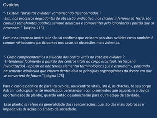 Ovóides
“- Existem “parasitas ovóides” vampirizando desencarnados ?
-Sim, nos processos degradantes da obsessão vindicativa, nos círculos inferiores da Terra, são
comuns semelhantes quadros, sempre dolorosos e comoventes pela ignorância e paixão que os
provocam.” [página 215]

Com essa resposta André Luiz não só confirma que existem parasitas ovóides como também é
comum vê-los como participantes nos casos de obsessões mais violentas.


“- Como compreendermos a situação dos centos vitais no caso dos ovóides ?
-Entendereis facilmente a posição dos centros vitais do corpo espiritual, restritos na
(ovoidização) – apesar de não terdes elementos terminológicos que a exprimam -, pensando
na semente minúscula que encerra dentro dela os princípios organogênicos da árvore em que
se converterá de futuro.” [página 175]

Para o caso específico do parasita ovóide, seus centros vitais, isto é, os chacras, de seu corpo
Astral morfologicamente modificado, permanecem como sementes que aguardam a devida
oportunidade de plantio, quando então desabrocharão para outra etapa de atividade.

 Esse plantio se refere na generalidade das reencarnações, que são das mais dolorosas e
impeditivas de ações no âmbito da sociedade.
 