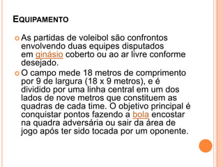 EQUIPAMENTO
 As partidas de voleibol são confrontos
envolvendo duas equipes disputados
em ginásio coberto ou ao ar livre conforme
desejado.
 O campo mede 18 metros de comprimento
por 9 de largura (18 x 9 metros), e é
dividido por uma linha central em um dos
lados de nove metros que constituem as
quadras de cada time. O objetivo principal é
conquistar pontos fazendo a bola encostar
na quadra adversária ou sair da área de
jogo após ter sido tocada por um oponente.
 