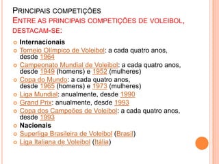PRINCIPAIS COMPETIÇÕES
ENTRE AS PRINCIPAIS COMPETIÇÕES DE VOLEIBOL,
DESTACAM-SE:
 Internacionais
 Torneio Olímpico de Voleibol: a cada quatro anos,
desde 1964
 Campeonato Mundial de Voleibol: a cada quatro anos,
desde 1949 (homens) e 1952 (mulheres)
 Copa do Mundo: a cada quatro anos,
desde 1965 (homens) e 1973 (mulheres)
 Liga Mundial: anualmente, desde 1990
 Grand Prix: anualmente, desde 1993
 Copa dos Campeões de Voleibol: a cada quatro anos,
desde 1993
 Nacionais
 Superliga Brasileira de Voleibol (Brasil)
 Liga Italiana de Voleibol (Itália)
 