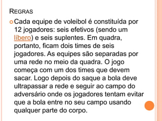 REGRAS
Cada equipe de voleibol é constituída por
12 jogadores: seis efetivos (sendo um
líbero) e seis suplentes. Em quadra,
portanto, ficam dois times de seis
jogadores. As equipes são separadas por
uma rede no meio da quadra. O jogo
começa com um dos times que devem
sacar. Logo depois do saque a bola deve
ultrapassar a rede e seguir ao campo do
adversário onde os jogadores tentam evitar
que a bola entre no seu campo usando
qualquer parte do corpo.
 