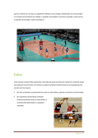 ganha o direito ao serviço, os jogadores efetuam uma rotação, deslocando-se uma posição 
no sentido dos ponteiros do relógio: o jogador da posição 2 vai para a posição 1 para servir, 
Página 12 
o jogador da posição 1 para a posição 6. 
Faltas 
Uma equipa comete falta realizando uma ação de jogo contrária às regras (ou violando estas 
de qualquer outra forma). Os árbitros avaliam as faltas e determinam as consequências de 
acordo com as regras: 
 Se são cometidas sucessivamente, duas ou mais faltas, apenas a primeira é sancionada; 
 Se jogadores adversários cometem 
simultaneamente duas ou mais faltas, é 
considerada falta dupla e a jogada é 
repetida. 
 