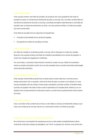 Página 13 
Faltas de posição 
Uma equipa comete uma falta de posição. Se qualquer dos seus jogadores não está na 
posição correcta no momento do batimento da bola no serviço. Se o servidor comete falta no 
momento do batimento de bola no serviço, esta falta prevalece relativamente a uma falta de 
posição mas se depois do batimento na bola, o serviço acaba em falta, é a falta de posição 
que será sancionada. 
Uma falta de posição tem as seguintes consequências: 
 A equipa é penalizada com a perda de jogada; 
 Os jogadores voltam às posições corretas. 
Faltas de rotação 
Um falta de rotação é cometida quando o serviço não é efetuado na ordem de rotação. 
Quando uma equipa comete uma falta de rotação é penalizada com a perda da jogada e a 
ordem de rotação dos jogadores é retificada. 
Por outro lado, o marcador determinará o momento exato em que a falta foi cometida e 
todos os pontos marcados a partir do erro são anulados mas os pontos marcados pela equipa 
adversária são mantidos. 
Faltas no jogo com a bola 
Uma equipa comete falta quando toca na bola quatro vezes antes de a reenviar para o 
campo adversário. Se um jogador, dentro da área de jogo, se apoiar num colega ou numa 
estrutura/objeto a fim de chegar à bola (toque assistido), assinala-se falta. É também falta 
quando um jogador não bate a bola e esta é agarrada e/ou lançada (bola retida) ou se um 
jogador toca sucessivamente a bola duas vezes ou a bola toca sucessivamente várias partes 
do corpo. 
Faltas do serviço 
Caso o servidor viola a ordem de serviço ou não efetua o serviço corretamente obriga a que 
haja uma mudança de serviço mesmo se o adversário estiver em falta de posição. 
Faltas de serviço após o batimento da bola 
Se a bola tocar num jogador da equipa que serve ou não passar completamente o plano 
vertical da rede pelo espaço de passagem, cair “fora” ou passar por cima de uma cortina faz 
 