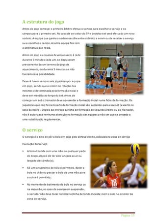 Página 15 
A estrutura do jogo 
Antes do jogo começar o primeiro árbitro efetua o sorteio para escolher o serviço e os 
campos para o primeiro set. No caso de se tratar do 5º e decisivo set será efetuado um novo 
sorteio. A equipa que ganha o sorteio escolhe entre o direito a servir ou de receber o serviço 
ou a escolher o campo. A outra equipa fica com 
a alternativa que resta. 
Antes do jogo as equipas devem aquecer à rede 
durante 3 minutos cada um, se dispuseram 
previamente de um terreno de jogo de 
aquecimento, ou durante 5 minutos se não 
tiveram essa possibilidade. 
Deverá haver sempre seis jogadores por equipa 
em jogo, sendo que a ordem de rotação dos 
mesmos é determinada pela formação inicial e 
deve ser mantida ao longo do set. Antes de 
começar um set o treinador deve apresentar a formação inicial numa ficha de formação. Os 
jogadores que não fizerem parte da formação inicial são suplentes para esse set (excerto no 
caso do libero). Depois da entrega da ficha de formação ao segundo árbitro ou ao marcador, 
não é autorizada nenhuma alteração na formação das equipas a não ser que se proceda a 
uma substituição regulamentar. 
O serviço 
O serviço é o acto de pôr a bola em jogo pelo defesa-direito, colocado na zona de serviço 
Execução do Serviço: 
 A bola é batida com uma mão ou qualquer parte 
do braço, depois de ter sido lançada ao ar ou 
largada da(s) mão(s); 
 Só um lançamento de bola é permitido. Bater a 
bola no chão ou passar a bola de uma mão para 
a outra é permitido; 
 No momento de batimento da bola no serviço ou 
na impulsão, no caso de serviço em suspensão, 
o servidor não deve tocar no terreno (linha de fundo incluída) nem o solo no exterior da 
zona de serviço. 
 