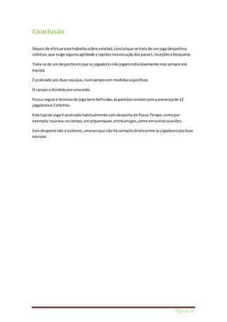 Página 16 
Conclusão 
Depois de efetuar este trabalho sobre voleibol, concluí que se trata de um jogo desportivo 
coletivo, que exige alguma agilidade e rapidez na execução dos passes, receções e bloqueios. 
Trata-se de um desporto em que os jogadores não jogam individualmente mas sempre em 
equipa. 
É praticado por duas equipas, num campo com medidas específicas. 
O campo é dividido por uma rede. 
Possui regras e técnicas de jogo bem definidas, as partidas contam com a presença de 12 
jogadores e 2 árbitros. 
Este tipo de jogo é praticado habitualmente com desporto de Passa-Tempo, como por 
exemplo: na praia, no campo, em piqueniques, entre amigos, como em outras ocasiões. 
Este desporto não é violento, uma vez que não há contacto direto entre os jogadores das duas 
equipas. 
