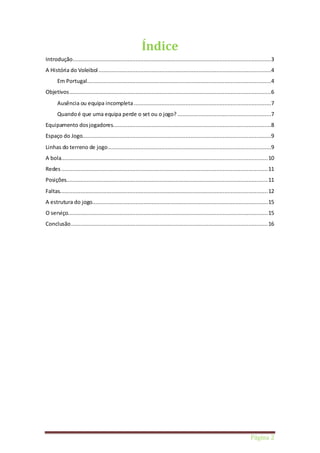 Página 2 
Índice 
Introdução ...........................................................................................................................3 
A História do Voleibol ...........................................................................................................4 
Em Portugal ..................................................................................................................4 
Objetivos .............................................................................................................................6 
Ausência ou equipa incompleta .....................................................................................7 
Quando é que uma equipa perde o set ou o jogo? ..........................................................7 
Equipamento dos jogadores..................................................................................................8 
Espaço do Jogo.....................................................................................................................9 
Linhas do terreno de jogo .....................................................................................................9 
A bola ................................................................................................................................ 10 
Redes ................................................................................................................................ 11 
Posições............................................................................................................................. 11 
Faltas................................................................................................................................. 12 
A estrutura do jogo............................................................................................................. 15 
O serviço............................................................................................................................ 15 
Conclusão .......................................................................................................................... 16 
 
